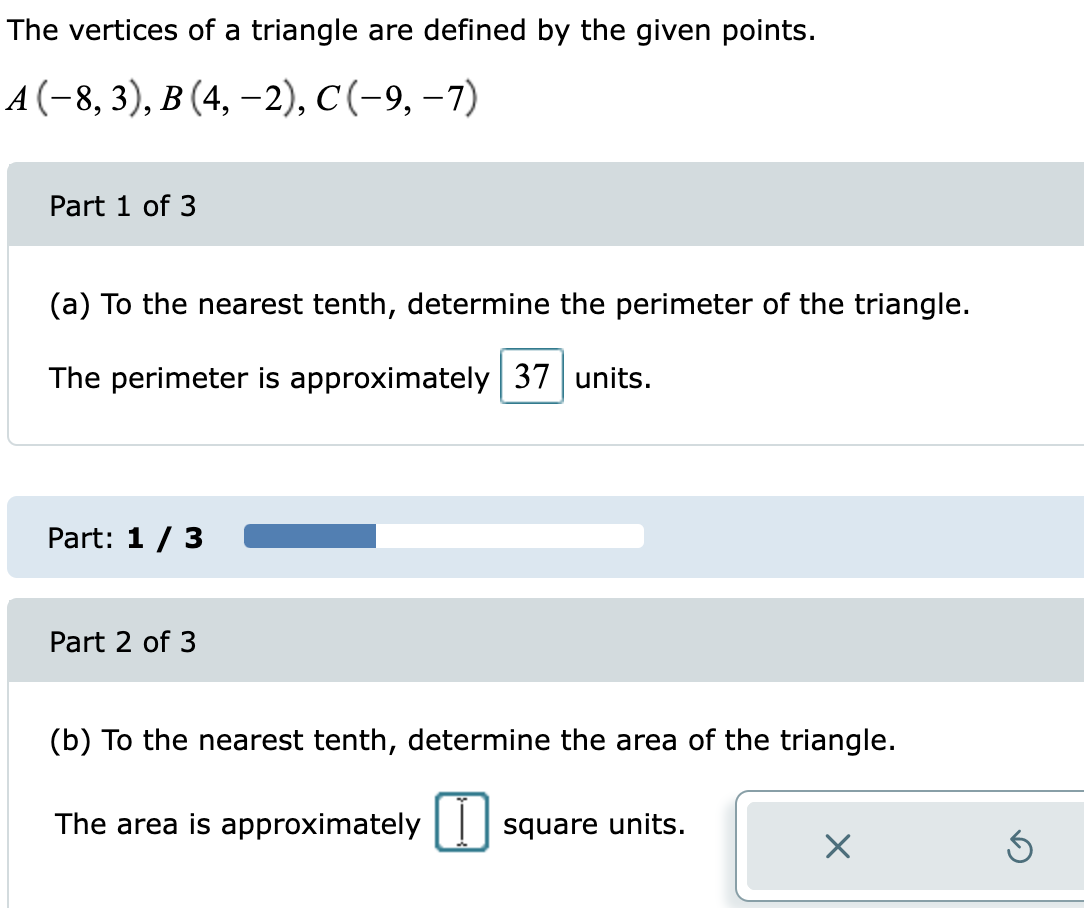The vertices of a triangle are defined by the given points.
4(-8, 3), в (4, -2), с (-9, -7)
Part 1 of 3
(a) To the nearest tenth, determine the perimeter of the triangle.
The perimeter is approximately 37 units.
Part: 1 / 3
Part 2 of 3
(b) To the nearest tenth, determine the area of the triangle.
The area is approximately
square units.
