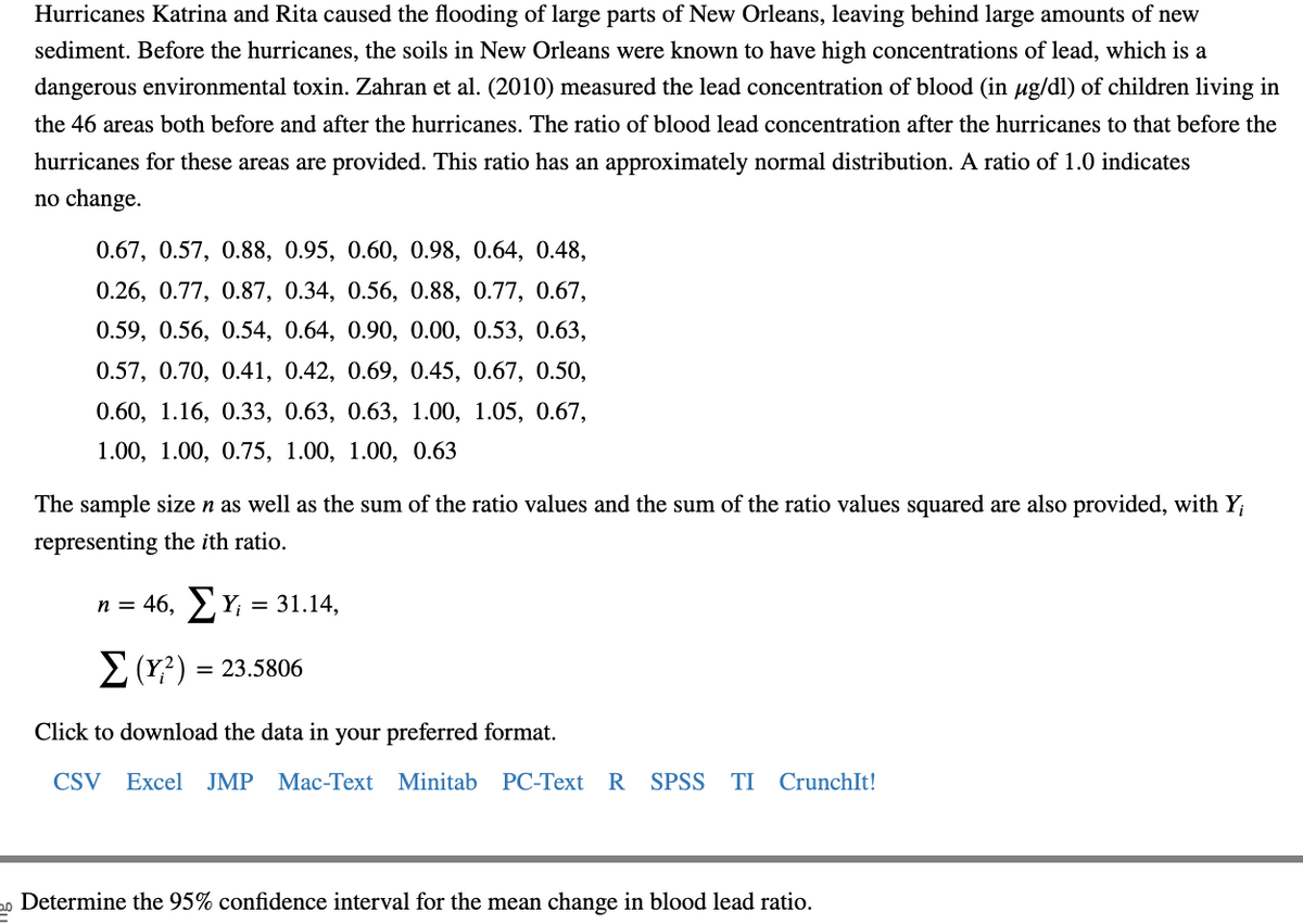 Hurricanes Katrina and Rita caused the flooding of large parts of New Orleans, leaving behind large amounts of new
sediment. Before the hurricanes, the soils in New Orleans were known to have high concentrations of lead, which is a
dangerous environmental toxin. Zahran et al. (2010) measured the lead concentration of blood (in µg/dl) of children living in
the 46 areas both before and after the hurricanes. The ratio of blood lead concentration after the hurricanes to that before the
hurricanes for these areas are provided. This ratio has an approximately normal distribution. A ratio of 1.0 indicates
no change.
0.67, 0.57, 0.88, 0.95, 0.60, 0.98, 0.64, 0.48,
0.26, 0.77, 0.87, 0.34, 0.56, 0.88, 0.77, 0.67,
0.59, 0.56, 0.54, 0.64, 0.90, 0.00, 0.53, 0.63,
0.57, 0.70, 0.41, 0.42, 0.69, 0.45, 0.67, 0.50,
0.60, 1.16, 0.33, 0.63, 0.63, 1.00, 1.05, 0.67,
1.00, 1.00, 0.75, 1.00, 1.00, 0.63
The sample size n as well as the sum of the ratio values and the sum of the ratio values squared are also provided, with Y;
representing the ith ratio.
n = 46, Σ Y₁ = 31.14,
Σ (Y?) = 23.5806
Click to download the data in your preferred format.
CSV Excel JMP Mac-Text Minitab PC-Text R SPSS TI CrunchIt!
20 Determine the 95% confidence interval for the mean change in blood lead ratio.