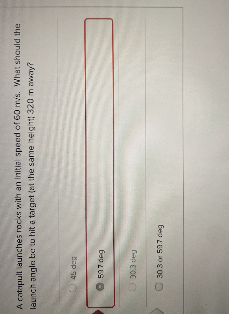 A catapult launches rocks with an initial speed of 60 m/s. What should the
launch angle be to hit a target (at the same height) 320 m away?
45 deg
59.7 deg
30.3 deg
30.3 or 59.7 deg
