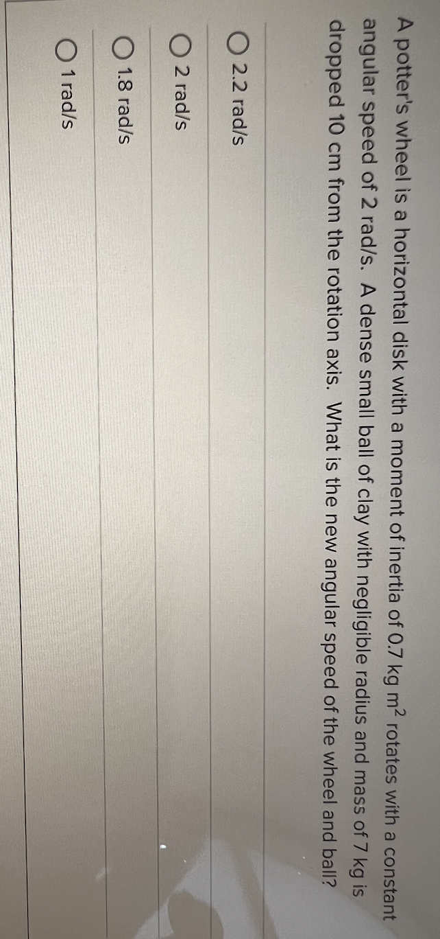 A potter's wheel is a horizontal disk with a moment of inertia of 0.7 kg m2 rotates with a constant
angular speed of 2 rad/s. A dense small ball of clay with negligible radius and mass of 7 kg is
dropped 10 cm from the rotation axis. What is the new angular speed of the wheel and ball?
O 2.2 rad/s
2 rad/s
O 1.8 rad/s
O 1 rad/s
