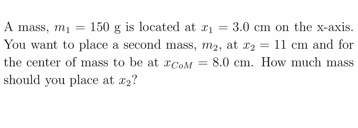 150 g is located at x1
You want to place a second mass, m2, at x2
A mass, m1
3.0 cm on the x-axis.
11 cm and for
the center of mass to be at ¤C0M
8.0 cm. How much mass
should you place at x2?
