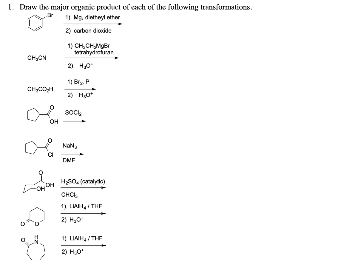 1. Draw the major organic product of each of the following transformations.
Br
1) Mg, dietheyl ether
2) carbon dioxide
CH3CN
CH3CO₂H
OH
CI
OH
1) CH3CH₂MgBr
tetrahydrofuran
2) H3O+
1) Br₂, P
2) H3O+
SOCI2
NaN 3
DMF
H₂SO4 (catalytic)
CHCI 3
1) LIAIH4 / THF
2) H3O+
1) LIAIH/THF
2) H3O+