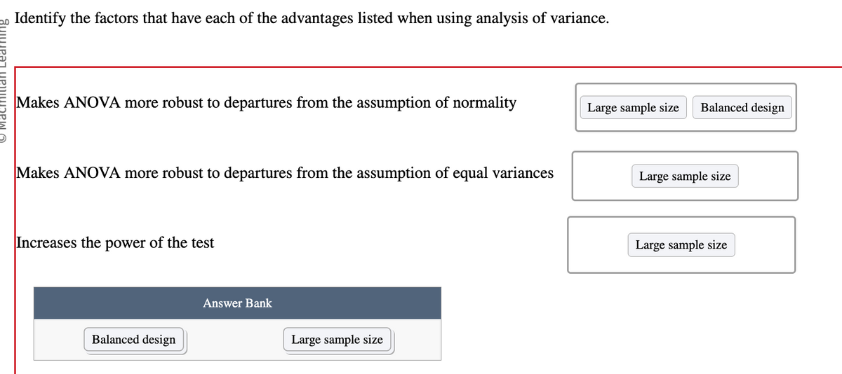 **Identify the factors that have each of the advantages listed when using analysis of variance (ANOVA).**

1. **Makes ANOVA more robust to departures from the assumption of normality**
   - **Factors:** Large sample size, Balanced design

2. **Makes ANOVA more robust to departures from the assumption of equal variances**
   - **Factors:** Large sample size

3. **Increases the power of the test**
   - **Factors:** Large sample size

**Answer Bank:**
- Balanced design
- Large sample size

This exercise focuses on understanding the factors that enhance the robustness and power of ANOVA when certain assumptions may not hold true. A large sample size is crucial for both robustness and increased test power, while a balanced design helps maintain robustness specifically against normality assumption violations.