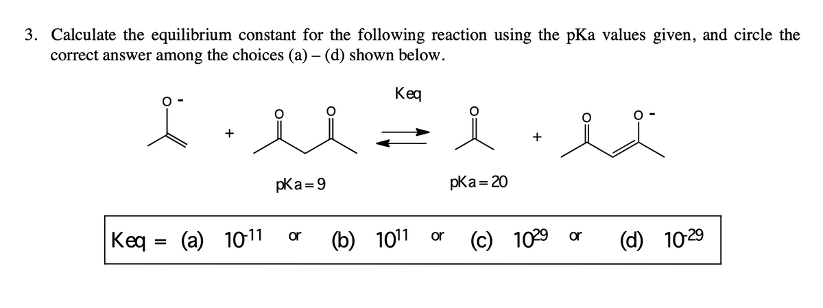 3. Calculate the equilibrium constant for the following reaction using the pKa values given, and circle the
correct answer among the choices (a) – (d) shown below.
Keq
+
Keq (a) 10-11
=
pka=9
or
(b) 1011 or
pka = 20
*
(c) 1029 or
(d) 10-29