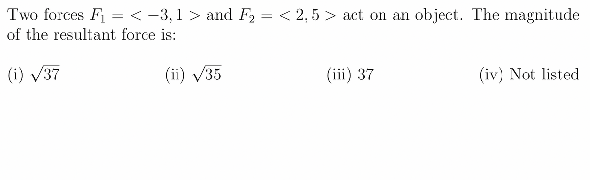 Two forces F = < -3,1 > and F2 = < 2,5 > act on an object. The magnitude
of the resultant force is:
(i) V37
(ii) /35
(iii) 37
(iv) Not listed

