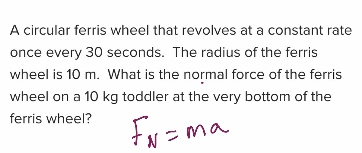 A circular ferris wheel that revolves at a constant rate
once every 30 seconds. The radius of the ferris
wheel is 10 m. What is the normal force of the ferris
wheel on a 10 kg toddler at the very bottom of the
ferris wheel?
Fr =m
N =ma
