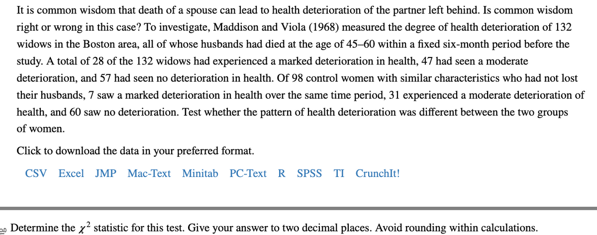 **Investigating Health Deterioration After Spousal Loss**

It is common wisdom that the death of a spouse can lead to health deterioration of the surviving partner. To explore whether this holds true, Maddison and Viola (1968) conducted a study to measure the degree of health deterioration among 132 widows in the Boston area. All their husbands had died at the age of 45-60 within a fixed six-month period prior to the study.

In their findings:
- 28 of the 132 widows experienced a marked deterioration in health.
- 47 widows experienced a moderate deterioration in health.
- 57 widows had no deterioration in health.

A control group of 98 women with similar characteristics, but who had not lost their husbands, was also observed:
- 7 of these women experienced a marked deterioration in health.
- 31 experienced a moderate deterioration in health.
- 60 reported no deterioration.

The study aims to test whether the pattern of health deterioration was different between the two groups of women.

**Data Availability**

You can download the data in your preferred format:  
[CSV](#) | [Excel](#) | [JMP](#) | [Mac-Text](#) | [Minitab](#) | [PC-Text](#) | [R](#) | [SPSS](#) | [TI](#) | [CrunchIt!](#)

**Statistical Analysis Task**

Determine the χ² (chi-square) statistic for this test. Give your answer to two decimal places, ensuring you avoid rounding within calculations.