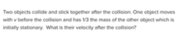 Two objects collide and stick together after the collision. One object moves
with v before the collision and has t/3 the mass of the other object which is
initially stationary. What is their velocity after the collision?
