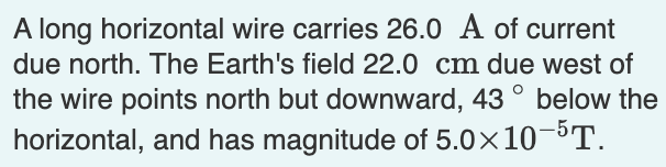 A long horizontal wire carries 26.0 A of current
due north. The Earth's field 22.0 cm due west of
the wire points north but downward, 43° below the
horizontal, and has magnitude of 5.0×10-5T.