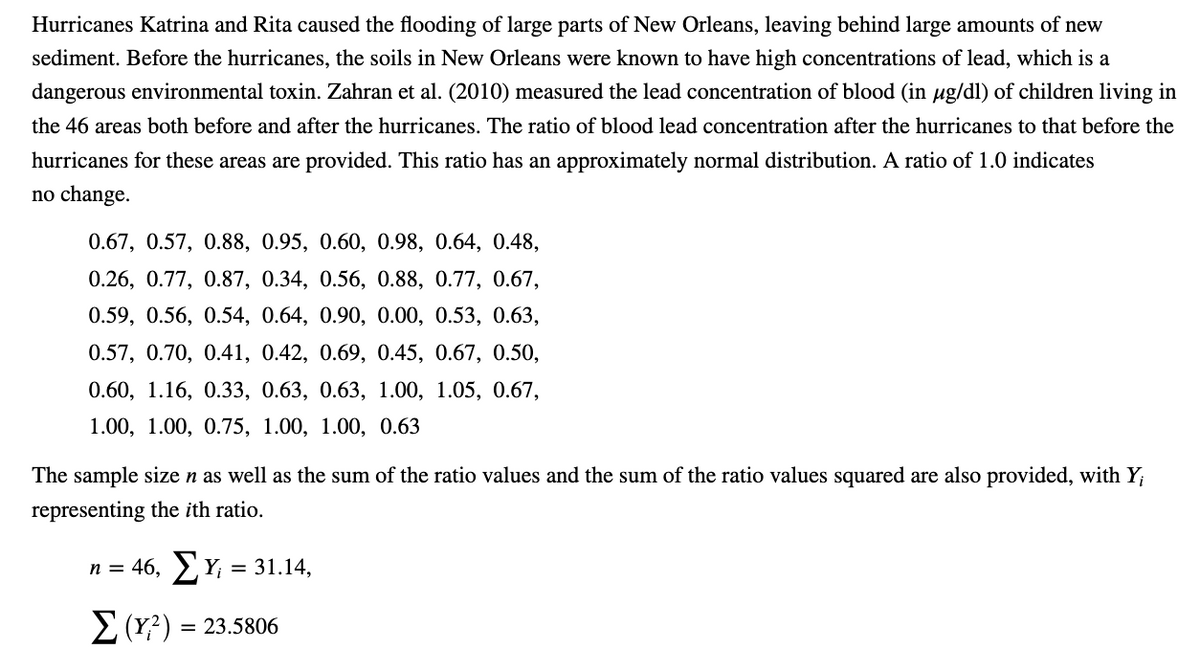 Hurricanes Katrina and Rita caused the flooding of large parts of New Orleans, leaving behind large amounts of new
sediment. Before the hurricanes, the soils in New Orleans were known to have high concentrations of lead, which is a
dangerous environmental toxin. Zahran et al. (2010) measured the lead concentration of blood (in µg/dl) of children living in
the 46 areas both before and after the hurricanes. The ratio of blood lead concentration after the hurricanes to that before the
hurricanes for these areas are provided. This ratio has an approximately normal distribution. A ratio of 1.0 indicates
no change.
0.67, 0.57, 0.88, 0.95, 0.60, 0.98, 0.64, 0.48,
0.26, 0.77, 0.87, 0.34, 0.56, 0.88, 0.77, 0.67,
0.59, 0.56, 0.54, 0.64, 0.90, 0.00, 0.53, 0.63,
0.57, 0.70, 0.41, 0.42, 0.69, 0.45, 0.67, 0.50,
0.60, 1.16, 0.33, 0.63, 0.63, 1.00, 1.05, 0.67,
1.00, 1.00, 0.75, 1.00, 1.00, 0.63
The sample size n as well as the sum of the ratio values and the sum of the ratio values squared are also provided, with Y;
representing the ith ratio.
n = 46, Σ Υ = 31.14,
Σ (Y?) = 23.5806