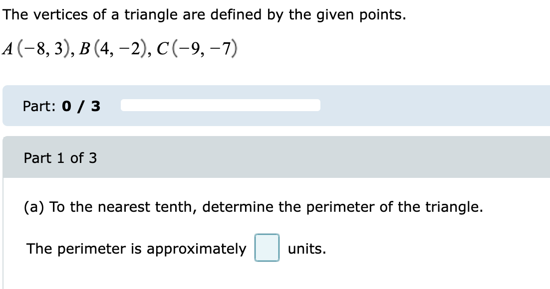 The vertices of a triangle are defined by the given points.
A(-8, 3), B (4, –2), C(-9, –7)
Part: 0 / 3
Part 1 of 3
(a) To the nearest tenth, determine the perimeter of the triangle.
The perimeter is approximately
units.
