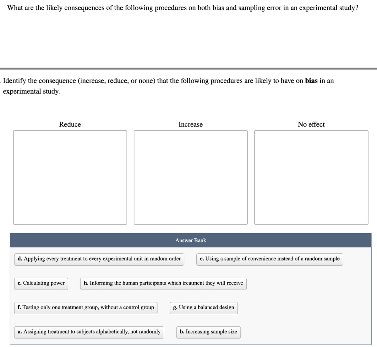 What are the likely consequences of the following procedures on both bias and sampling error in an experimental study?
Identify the consequence (increase, reduce, or none) that the following procedures are likely to have on bias in an
experimental study.
Reduce
c. Calculating power
d. Applying every treatment to every experimental unit in random order
Increase
f. Testing only one treatment group, without a control group
Answer Bank
a. Assigning treatment to subjects alphabetically, not randomly
h. Informing the human participants which treatment they will receive
e. Using a sample of convenience instead of a random sample
g. Using a balanced design
No effect
b. Increasing sample size