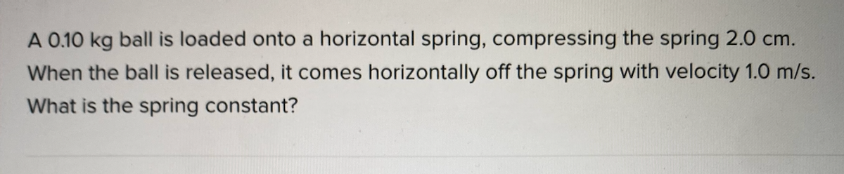 A 0.10 kg ball is loaded onto a horizontal spring, compressing the spring 2.0 cm.
When the ball is released, it comes horizontally off the spring with velocity 1.0 m/s.
What is the spring constant?
