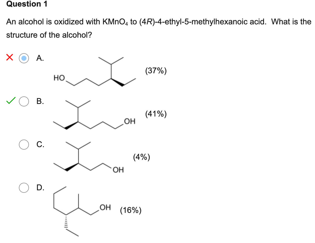 Question 1
An alcohol is oxidized with KMnO4 to (4R)-4-ethyl-5-methylhexanoic acid. What is the
structure of the alcohol?
А.
B.
С.
D.
НО
ОН
ОН
ОН
(37%)
(16%)
(41%)
(4%)