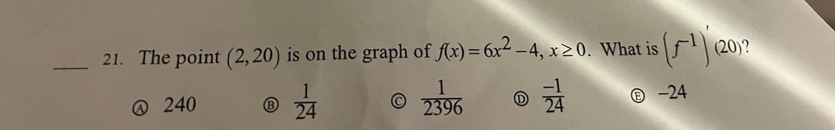 21. The point (2, 20) is on the graph of f(x) = 6x2 - 4, x 2 0. What is
@240
©
(B
24
1
2396
D
(1)
(20)?
-24
24