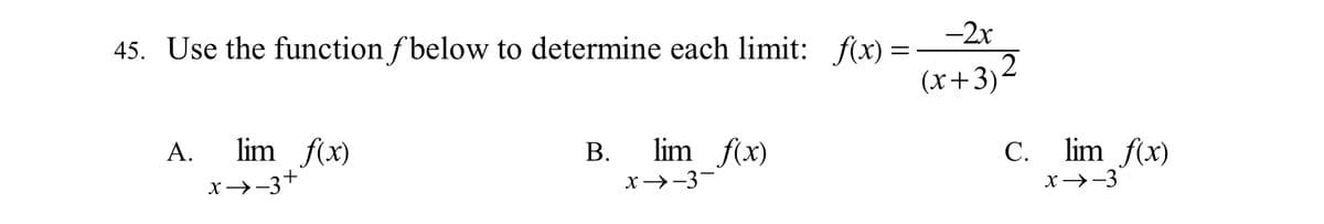 **Question 45:** Use the function \( f \) below to determine each limit:

\[ f(x) = \frac{-2x}{(x + 3)^2} \]

A. \[ \lim_{x \to -3^+} f(x) \]

B. \[ \lim_{x \to -3^-} f(x) \]

C. \[ \lim_{x \to -3} f(x) \]