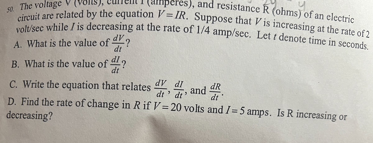 **Electric Circuit Analysis Problem**

The voltage \( V \) (volts), current \( I \) (amperes), and resistance \( R \) (ohms) of an electric circuit are related by the equation \( V = IR \). Suppose that \( V \) is increasing at the rate of 2 volts/second while \( I \) is decreasing at the rate of \( \frac{1}{4} \) ampere/second. Let \( t \) denote time in seconds.

### Questions:

**A. What is the value of \( \frac{dV}{dt} \)?**

**B. What is the value of \( \frac{dI}{dt} \)?**

**C. Write the equation that relates \( \frac{dV}{dt} \), \( \frac{dI}{dt} \), and \( \frac{dR}{dt} \).**

**D. Find the rate of change in \( R \) if \( V = 20 \) volts and \( I = 5 \) amps. Is \( R \) increasing or decreasing?**

### Solution Guide:

To answer these questions, follow these steps:

**For parts A and B:**
- The rate of change of voltage \( \frac{dV}{dt} \) is given as 2 volts/second.
- The rate of change of current \( \frac{dI}{dt} \) is given as \( -\frac{1}{4} \) amperes/second (since \( I \) is decreasing).

**For part C:**
1. Differentiate the equation \( V = IR \) with respect to time \( t \):
   \[
   \frac{d}{dt}(V) = \frac{d}{dt}(I \cdot R)
   \]
2. Apply the product rule of differentiation:
   \[
   \frac{dV}{dt} = I \frac{dR}{dt} + R \frac{dI}{dt}
   \]

**For part D:**
1. Substitute the known values into the differentiated equation:
   \[
   2 = 5 \frac{dR}{dt} + R \left( -\frac{1}{4} \right)
   \]
2. Solve for \( \frac{dR}{dt} \).

**Calculation Steps:**
1.