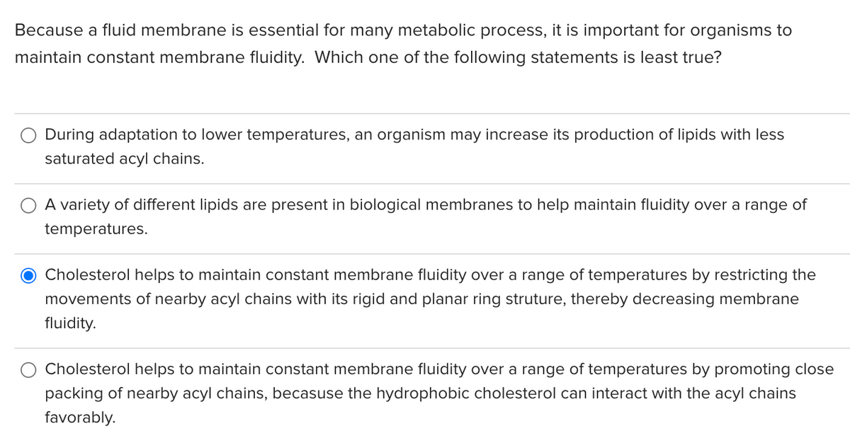 Because a fluid membrane is essential for many metabolic process, it is important for organisms to
maintain constant membrane fluidity. Which one of the following statements is least true?
During adaptation to lower temperatures, an organism may increase its production of lipids with less
saturated acyl chains.
A variety of different lipids are present in biological membranes to help maintain fluidity over a range of
temperatures.
Cholesterol helps to maintain constant membrane fluidity over a range of temperatures by restricting the
movements of nearby acyl chains with its rigid and planar ring struture, thereby decreasing membrane
fluidity.
Cholesterol helps to maintain constant membrane fluidity over a range of temperatures by promoting close
packing of nearby acyl chains, becasuse the hydrophobic cholesterol can interact with the acyl chains
favorably.