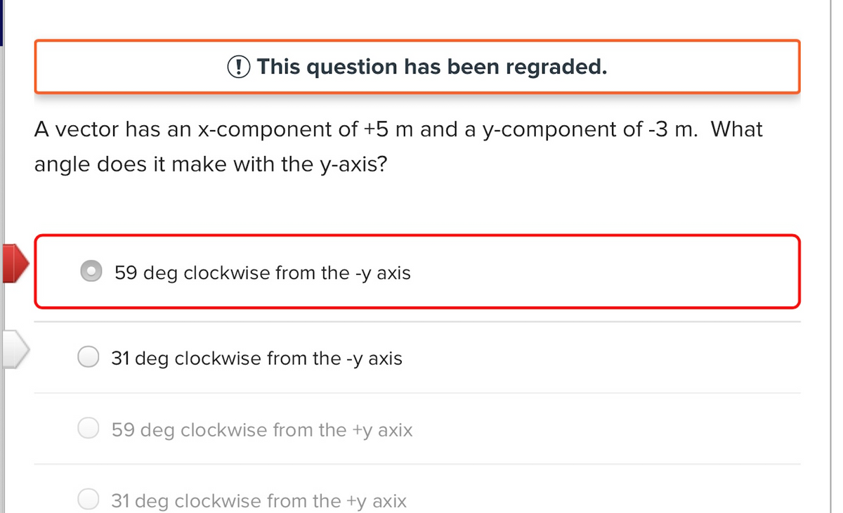 This question has been regraded.
A vector has an x-component of +5 m and a y-component of -3 m. What
angle does it make with the y-axis?
59 deg clockwise from the -y axis
31 deg clockwise from the -y axis
59 deg clockwise from the +y axix
31 deg clockwise from the +y axix
