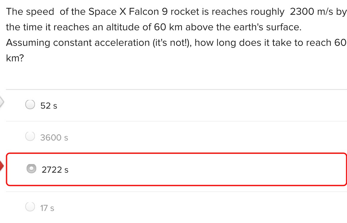 The speed of the Space X Falcon 9 rocket is reaches roughly 2300 m/s by
the time it reaches an altitude of 60 km above the earth's surface.
Assuming constant acceleration (it's not!), how long does it take to reach 60
km?
52 s
3600 s
2722 s
17 s
