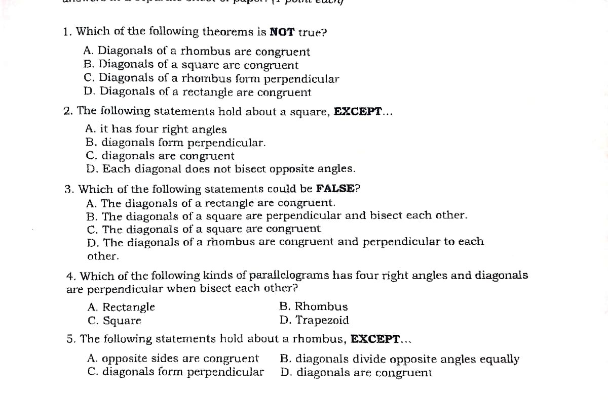 1. Which of the following theorems is NOT true?
A. Diagonals of a rhombus are congruent
B. Diagonals of a square are congruent
C. Diagonals of a rhombus form perpendicular
D. Diagonals of a rectangle are congruent
2. The following statements hold about a square, EXCEPT...
A. it has four right angles
B. diagonals form perpendicular.
C. diagonals are congruent
D. Each diagonal does not bisect opposite angles.
3. Which of the following statements could be FALSE?
A. The diagonals of a rectangle are congruent.
B. The diagonals of a square are perpendicular and bisect each other.
C. The diagonals of a square are congruent
D. The diagonals of a rhombus are congruent and perpendicular to each
other.
4. Which of the following kinds of parallelograms has four right angles and diagonals
are perpendicular when bisect each other?
A. Rectargle
C. Square
5. The following statements hold about a rhombus, EXCEPT...
B. Rhombus
D. Trapezoid
A. opposite sides are congruent
C. diagonals form perpendicular
B. diagonals divide opposite angles equally
D. diagonals are congruent
