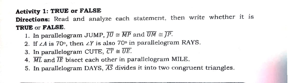 Activity 1: TRUE or FALSE
Directions: Read and analyze each statement, then write whether it is
TRUE or FALSE.
1. In parallelogram JUMP, JU = MP and UM = JP.
2. If LA is 70°, then ZY is also 70° in parallelogram RAYS.
3. In parallelogram CUTE, TT = UE.
4. ML and TE bisect each other in parallelogram MILE.
5. In parallelogram DAYS, AS divides it into two congruent triangles.
