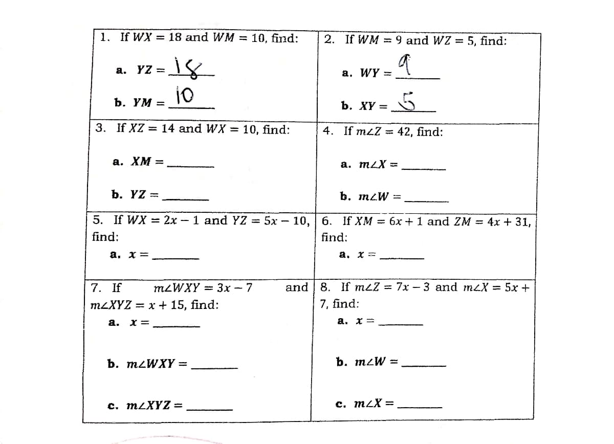 1. If WX = 18 and WM = 10, find:
2. If WM = 9 and WZ = 5, find:
а.
YZ =
а. WY -
ъ. ҮМ —
b. XY =
3. If XZ = 14 and WX = 10, find:
4. If mzZ = 42, find:
а. ХМ —
a. mLX =
b. YZ =
b. mzW =
5. If WX = 2x - 1 and YZ = 5x - 10, 6. If XM = 6x+1 and ZM = 4x + 31,
find:
find:
a, x =
a. x =
7. If
MLWXY — 3х - 7
and 8. If mLZ = 7x - 3 and meX = 5x +
MLXYZ 3D х + 15, find:
7, find:
a. x=
a. x =
b. M2WXY =
b. mzW =
с. mLXYZ -
c. mzX =
