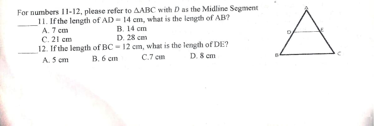 For numbers 11-12, please refer to AABC with D as the Midline Segment
11. If the length of AD =
A. 7 cm
14 cm, what is the length of AB?
В. 14 ст
D. 28 cm
С.21 cm
12. If the length of BC = 12 cm, what is the length of DE?
D. 8 cm
А. 5 ст
В.6 ст
С.7 ст
