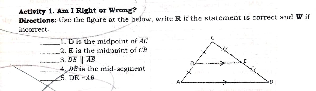 Activity 1. Am I Right or Wrong?
Directions: Use the figuure at the below, write R if the statement is correct and W if
incorrect.
1. D is the midpoint of AC
2. E is the midpoint of CB
3. DE AB
4. DEIS the mid-segment
5. DE AB
A
