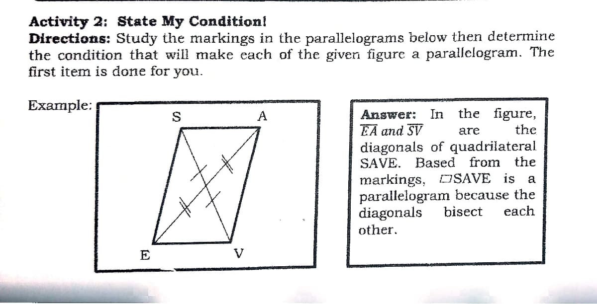 Activity 2: State My Condition!
Directions: Study the markings in the parallelograms below then determine
the condition that will make each of the given figure a parallelogram. The
first item is done for you.
Example:
A
Answer:
In
the figure,
EA and SV
are
the
diagonals of quadrilateral
Based from
SAVE.
the
markings, DSAVE is
parallelogram because the
diagonals
other.
a
bisect
each
