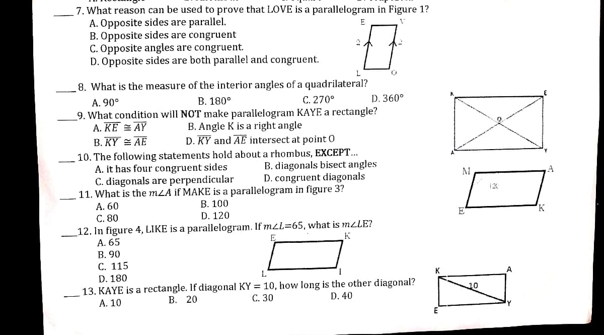 7. What reason can be used to prove that LOVE is a parallelogram in Figure 1?
A. Opposite sides are parallel.
B. Opposite sides are congruent
C. Opposite angles are congruent.
D. Opposite sides are both parallel and congruent.
E
L
8. What is the measure of the interior angles of a quadrilateral?
В. 180°
C. 270°
D. 360°
A. 90°
9. What condition will NOT make parallelogram KAYE a rectangle?
A. KE = AY
B. KỸ AE
B. Angle K is a right angle
D. KY and AE intersect at point 0
10. The following statements hold about a rhombus, EXCEPT...
A. it has four congruent sides
C. diagonals are perpendicular
11. What is the mLA if MAKE is a parallelogram in figure 3?
А. 60
С. 80
12. In figure 4, LIKE is a parallelogram. If m2L=65, what is MLLE?
A. 65
В. 90
С. 115
B. diagonals bisect angles
D. congruent diagonals
В. 100
E
K
D. 120
K
A
D. 180
13. KAYE is a rectangle. If diagonal KY = 10, how long is the other diagonal?
А. 10
10
В. 20
С. 30
D. 40
E
