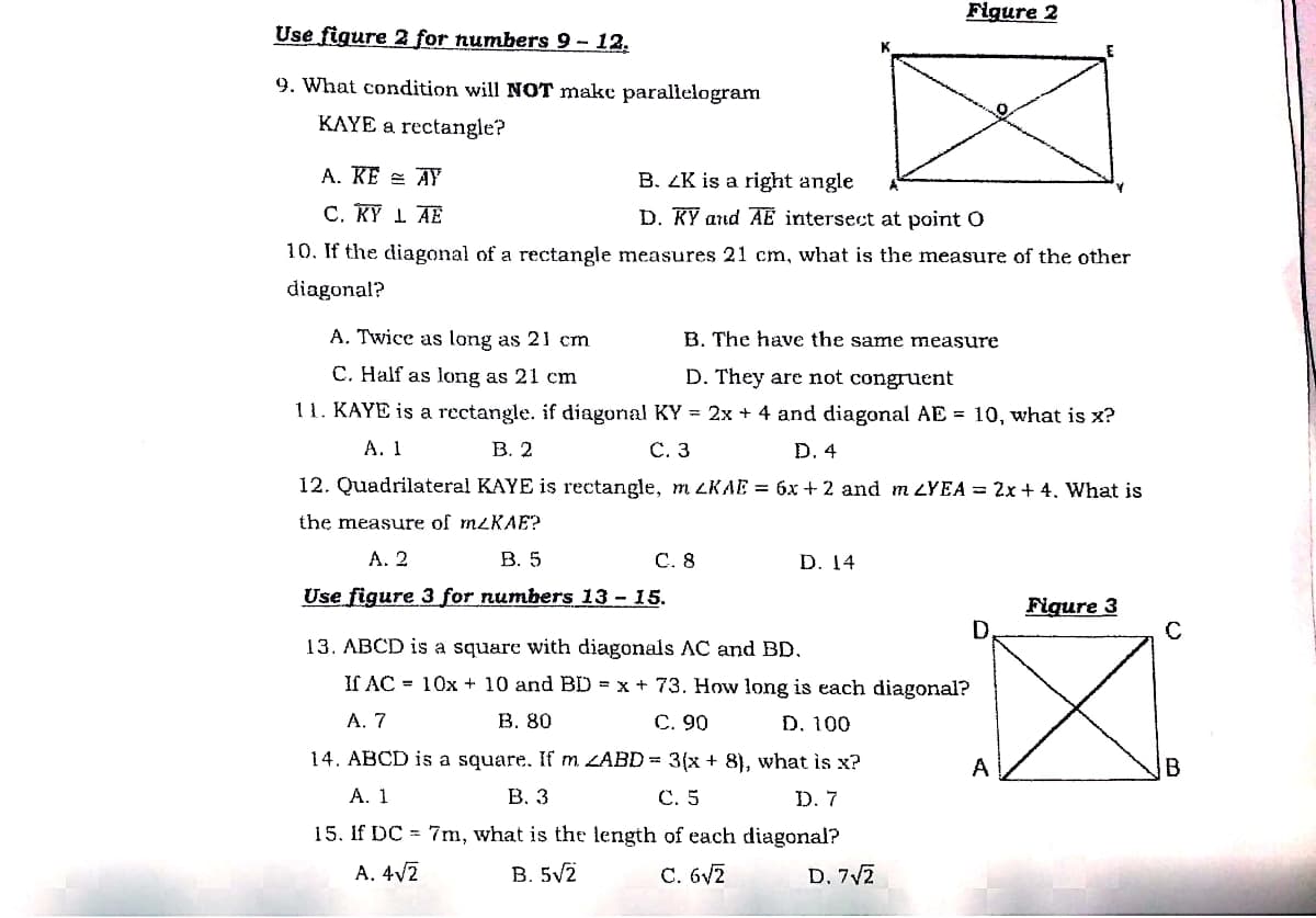 Figure 2
Use figure 2 for numbers 9- 12.
9. What condition will NOT make parallelogram
KAYE a rectangle?
A. KE = AY
B. ZK is a right angle
C. KỸ 1 AE
D. KỸ and AỂ intersect at point O
10. If the diagonal of a rectangle measures 21 cm, what is the measure of the other
diagonal?
A. Twice as long as 21 cm
B. The have the same measure
C. Half as long as 21 cm
D. They are not congruent
11. KAYE is a rectangle. if diagonal KY = 2x + 4 and diagonal AE = 10, what is x?
А. 1
В. 2
С. 3
D. 4
12. Quadrilateral KAYE is rectangle, m LKAE = 6x + 2 and m LYEA = 2x + 4. What is
the measure of mzKAE?
А. 2
В. 5
C. 8
D. 14
Use figure 3 for numbers 13- 15.
Figure 3
13. ABCD is a square with diagonals AC and BD.
If AC = 10x + 10 and BD = x + 73. How long is each diagonal?
A. 7
В. 80
С. 90
D. 100
14. ABCD is a square. If m ZABD = 3(x + 8), what is x?
A
B
А. 1
В. 3
С. 5
D. 7
15. If DC = 7m, what is the length of each diagonal?
A. 4V2
B. 5V2
C. 6v2
D. 7V7
