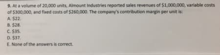 9. At a volume of 20,000 units, Almount Industries reported sales revenues of $1,000,000, variable costs
of $300,000, and fixed costs of $260,000. The company's contribution margin per unit is:
A. $22.
B. $28.
C. $35.
D. $37.
E. None of the answers is correct.
