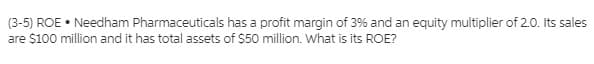 (3-5) ROE • Needham Pharmaceuticals has a profit margin of 3% and an equity multiplier of 2.0. Its sales
are $100 million and it has total assets of $50 million. What is its ROE?
