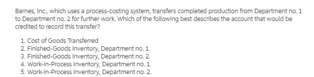 Barnes, Inc., which uses a process-costing system, transfers completed production from Department no. 1
to Department no. 2 for further work. Which of the following best describes the account that would be
credited to record this transfer?
1. Cost of Goods Transferred
2. Finished-Goods Inventory, Department no. 1.
3. Finished-Goods Inventory, Department no. 2
4. Work-in-Process Inventory, Department no. 1.
5. Work-in-Process Inventory, Department no. 2.
