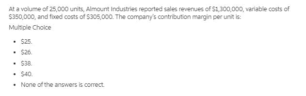 At a volume of 25,000 units, Almount Industries reported sales revenues of $1,300,000, variable costs of
$350,000, and fixed costs of $305,000. The company's contribution margin per unit is:
Multiple Choice
• $25.
• $26.
• $38.
• $40.
None of the answers is correct.
