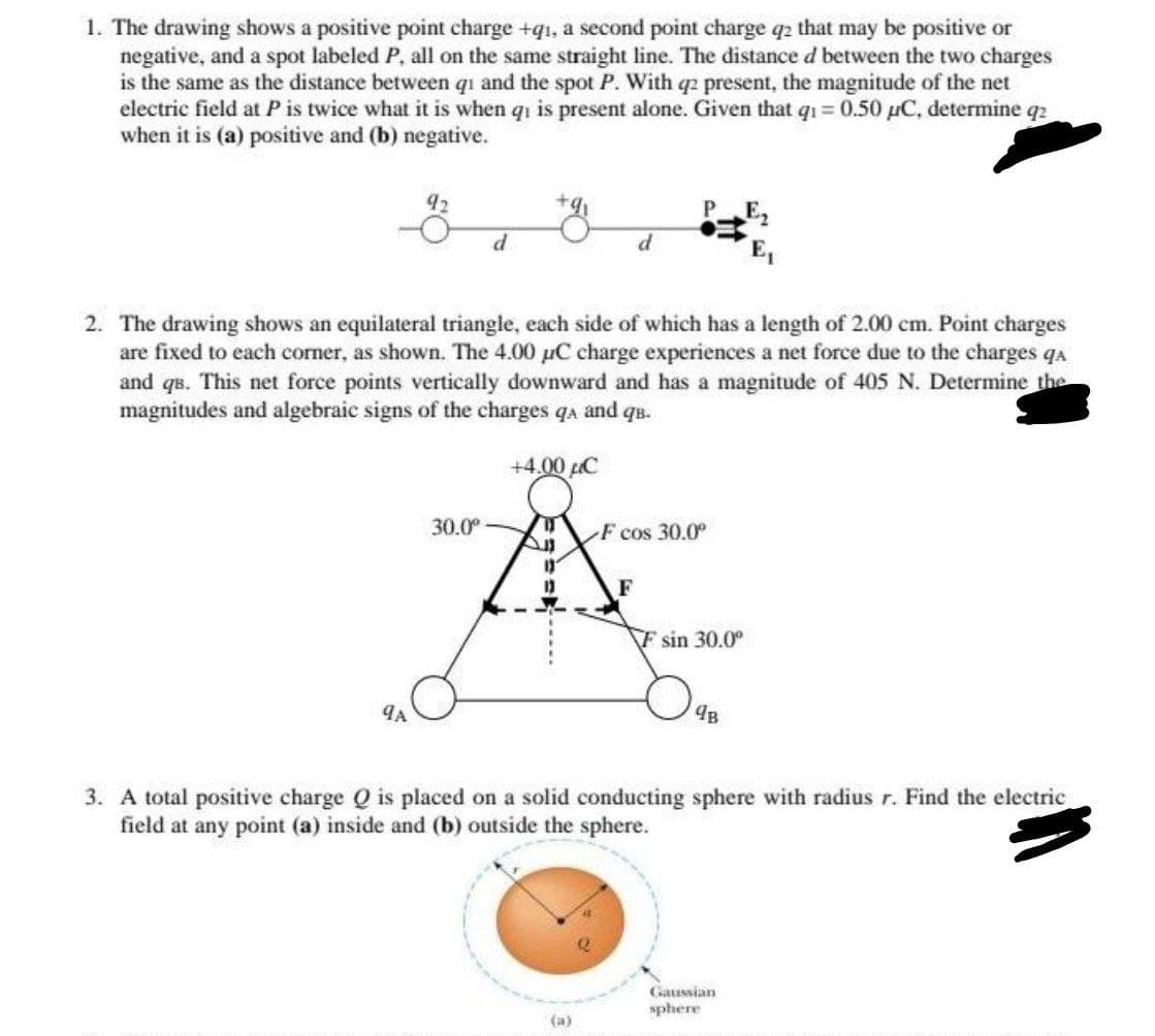 1. The drawing shows a positive point charge +qi, a second point charge q2 that may be positive or
negative, and a spot labeled P, all on the same straight line. The distance d between the two charges
is the same as the distance between qi and the spot P. With q2 present, the magnitude of the net
electric field at P is twice what it is when qi is present alone. Given that qi=0.50 μC, determine q2
when it is (a) positive and (b) negative.
92
9A
2. The drawing shows an equilateral triangle, each side of which has a length of 2.00 cm. Point charges
are fixed to each corner, as shown. The 4.00 µC charge experiences a net force due to the charges qa
and qs. This net force points vertically downward and has a magnitude of 405 N. Determine the
magnitudes and algebraic signs of the charges qa and qв.
d
30.0⁰
+4.00 μC
All
11
F cos 30.0°
(a)
F
F sin 30.0°
9B
3. A total positive charge Q is placed on a solid conducting sphere with radius r. Find the electric
field at any point (a) inside and (b) outside the sphere.
Gaussian
sphere