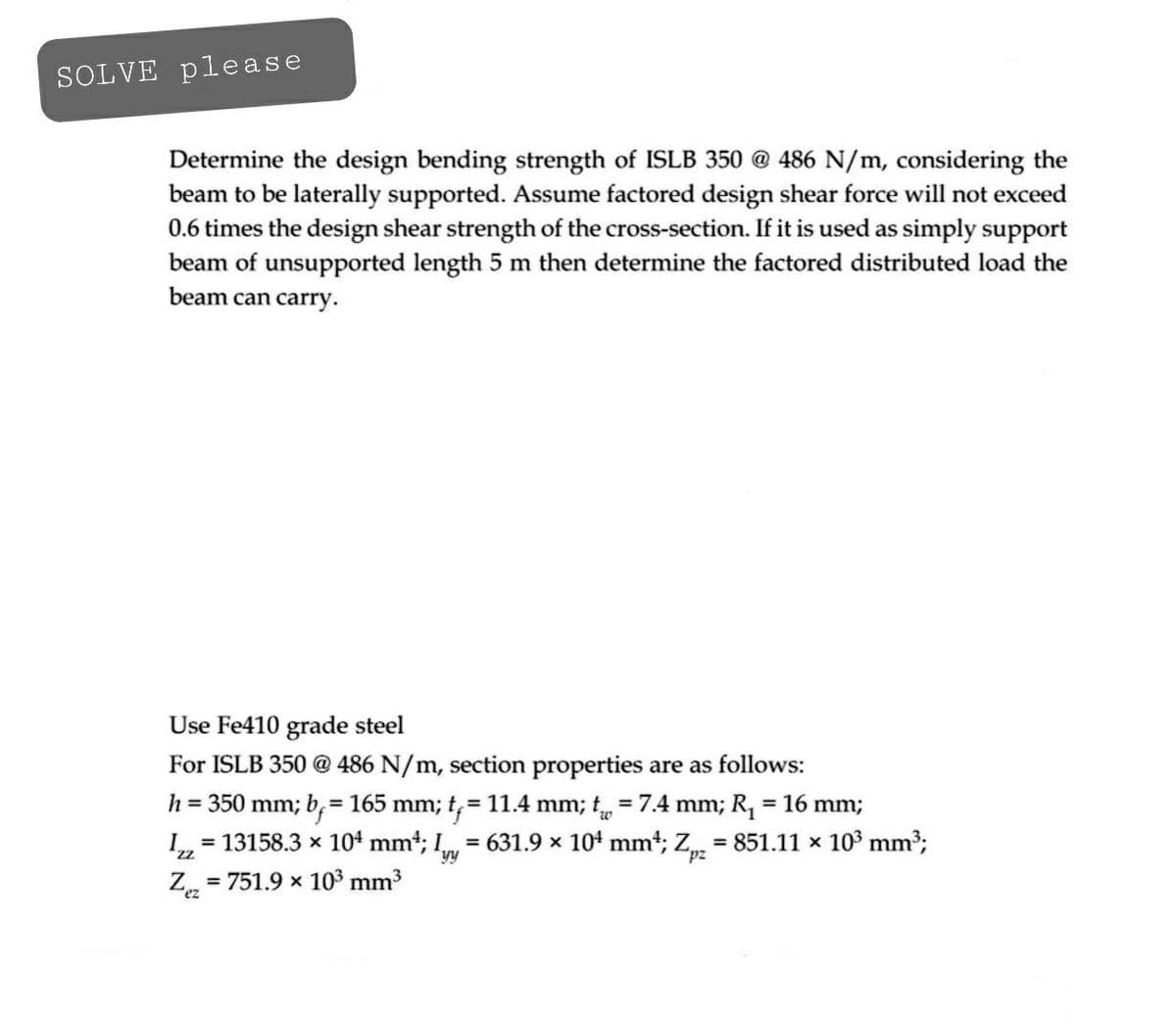 SOLVE please
Determine the design bending strength of ISLB 350 @ 486 N/m, considering the
beam to be laterally supported. Assume factored design shear force will not exceed
0.6 times the design shear strength of the cross-section. If it is used as simply support
beam of unsupported length 5 m then determine the factored distributed load the
beam can carry.
Use Fe410 grade steel
For ISLB 350 @ 486 N/m, section properties are as follows:
h = 350 mm; b= 165 mm; t₁ = 11.4 mm; t = 7.4 mm; R₁ = 16 mm;
Izz
= 13158.3 × 104 mm²; I = 631.9 × 10¹ mm²; Zpz = 851.11 × 10³ mm³;
Zez
= 751.9 x 10³ mm³