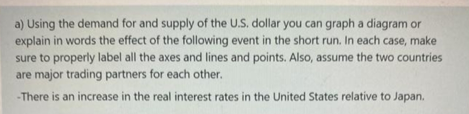 a) Using the demand for and supply of the U.S, dollar you can graph a diagram or
explain in words the effect of the following event in the short run. In each case, make
sure to properly label all the axes and lines and points. Also, assume the two countries
are major trading partners for each other.
-There is an increase in the real interest rates in the United States relative to Japan.
