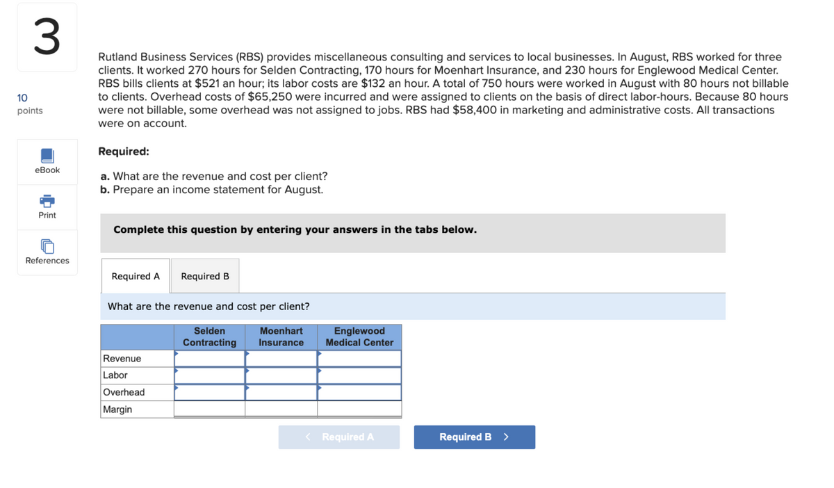 10
3
points
eBook
Rutland Business Services (RBS) provides miscellaneous consulting and services to local businesses. In August, RBS worked for three
clients. It worked 270 hours for Selden Contracting, 170 hours for Moenhart Insurance, and 230 hours for Englewood Medical Center.
RBS bills clients at $521 an hour; its labor costs are $132 an hour. A total of 750 hours were worked in August with 80 hours not billable
to clients. Overhead costs of $65,250 were incurred and were assigned to clients on the basis of direct labor-hours. Because 80 hours
were not billable, some overhead was not assigned to jobs. RBS had $58,400 in marketing and administrative costs. All transactions
were on account.
Required:
a. What are the revenue and cost per client?
b. Prepare an income statement for August.
Print
Complete this question by entering your answers in the tabs below.
References
Required A
Required B
What are the revenue and cost per client?
Revenue
Labor
Overhead
Margin
Selden
Contracting
Moenhart
Insurance
Englewood
Medical Center
< Required A
Required B >