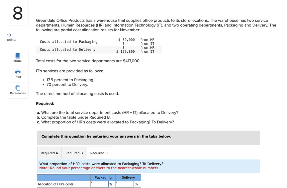 00
Greendale Office Products has a warehouse that supplies office products to its store locations. The warehouse has two service
departments, Human Resources (HR) and Information Technology (IT), and two operating departments, Packaging and Delivery. The
following are partial cost allocation results for November:
10
points
Costs allocated to Packaging
Costs allocated to Delivery
eBook
Print
References
$ 89,000
from HR
?
?
from IT
from HR
$ 157,800
from IT
Total costs for the two service departments are $417,000.
IT's services are provided as follows:
17.5 percent to Packaging.
⚫ 70 percent to Delivery.
The direct method of allocating costs is used.
Required:
a. What are the total service department costs (HR + IT) allocated to Delivery?
b. Complete the table under Required B.
c. What proportion of HR's costs were allocated to Packaging? To Delivery?
Complete this question by entering your answers in the tabs below.
Required A Required B
Required C
What proportion of HR's costs were allocated to Packaging? To Delivery?
Note: Round your percentage answers to the nearest whole numbers.
Allocation of HR's costs
Packaging
Delivery
%
%