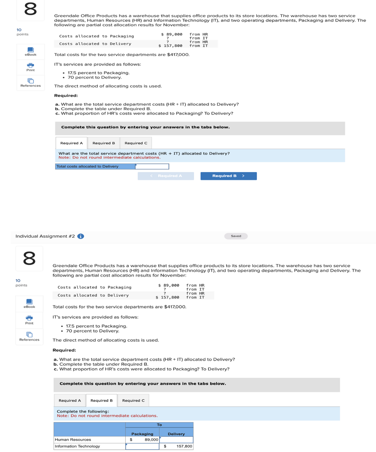 8
00
Greendale Office Products has a warehouse that supplies office products to its store locations. The warehouse has two service
departments, Human Resources (HR) and Information Technology (IT), and two operating departments, Packaging and Delivery. The
following are partial cost allocation results for November:
10
points
Costs allocated to Packaging
$ 89,000
?
?
from HR
from IT
Costs allocated to Delivery
$ 157,800
from HR
from IT
eBook
Total costs for the two service departments are $417,000.
Print
References
IT's services are provided as follows:
• 17.5 percent to Packaging.
• 70 percent to Delivery.
The direct method of allocating costs is used.
Required:
a. What are the total service department costs (HR + IT) allocated to Delivery?
b. Complete the table under Required B.
c. What proportion of HR's costs were allocated to Packaging? To Delivery?
Complete this question by entering your answers in the tabs below.
Required A
Required B
Required C
What are the total service department costs (HR + IT) allocated to Delivery?
Note: Do not round intermediate calculations.
Total costs allocated to Delivery
Individual Assignment #2 i
10
8
00
<
Required A
Required B
>
Saved
Greendale Office Products has a warehouse that supplies office products to its store locations. The warehouse has two service
departments, Human Resources (HR) and Information Technology (IT), and two operating departments, Packaging and Delivery. The
following are partial cost allocation results for November:
points
Costs allocated to Packaging
Costs allocated to Delivery
$ 89,000
?
?
from HR
from IT
from HR
$ 157,800
from IT
eBook
Print
U
References
Total costs for the two service departments are $417,000.
IT's services are provided as follows:
⚫ 17.5 percent to Packaging.
• 70 percent to Delivery.
The direct method of allocating costs is used.
Required:
a. What are the total service department costs (HR + IT) allocated to Delivery?
b. Complete the table under Required B.
c. What proportion of HR's costs were allocated to Packaging? To Delivery?
Complete this question by entering your answers in the tabs below.
Required A
Required B
Required C
Complete the following:
Note: Do not round intermediate calculations.
To
Packaging
Delivery
Human Resources
$
89,000
Information Technology
$
157,800