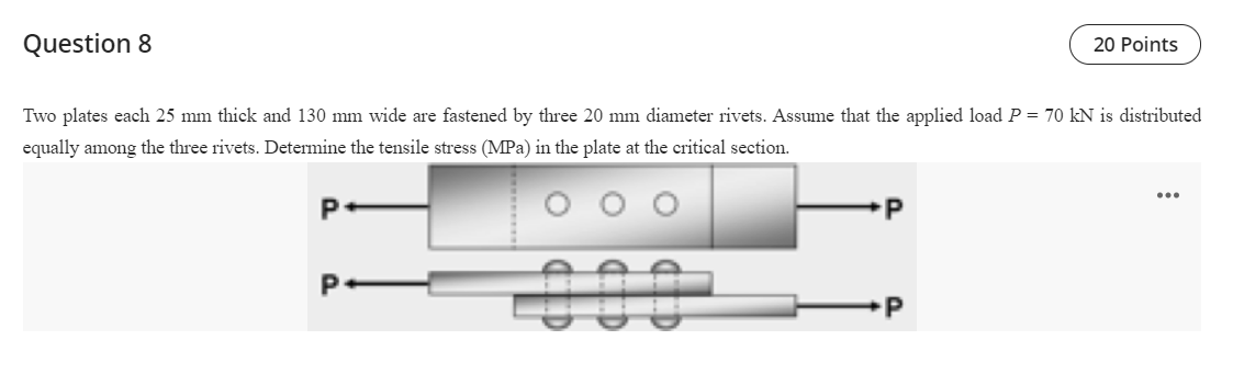 Question 8
20 Points
Two plates each 25 mm thick and 130 mm wide are fastened by three 20 mm diameter rivets. Assume that the applied load P = 70 kN is distributed
equally among the three rivets. Determine the tensile stress (MPa) in the plate at the critical section.
...
P
000-
P
