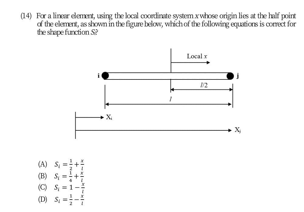 (14) For a linear element, using the local coordinate system x whose origin lies at the half point
of the element, as shown in the figure below, which of the following equations is correct for
the shape function S?
Local x
1/2
(A) Si
(B) S;
(C)
(D) Si
+ + I
I| || || I|
