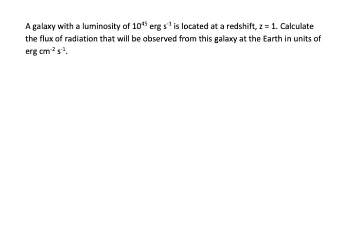 A galaxy with a luminosity of 10*5 erg s1' is located at a redshift, z = 1. Calculate
the flux of radiation that will be observed from this galaxy at the Earth in units of
erg cm? s'.
