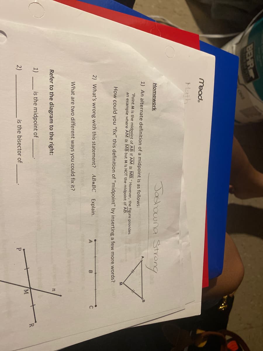 BEHR
ONE
Mead.
Math
Jashowna Strong
Homework
1) An alternate definition of a midpoint is as follows:
"Point M is the midpoint of AB if AM E MB." However, the figure provides
an example where AM MB but M is NOT the midpoint of AB.
How could you "fix" this definition of "midpoint" by inserting a few more words?
2) What's wrong with this statement? AB=BC
Explain.
B
C
What are two different ways you could fix it?
Refer to the diagram to the right:
1)
is the midpoint of
R
2)
is the bisector of
M.
P.
