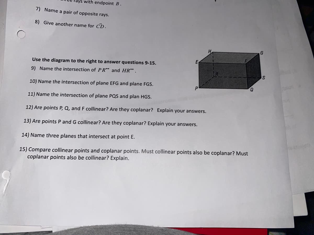 rays with endpoint B.
7) Name a pair of opposite rays.
8) Give another name for CD.
H.
Use the diagram to the right to answer questions 9-15.
9) Name the intersection of PR* and HR* .
10) Name the intersection of plane EFG and plane FGS.
D.
11) Name the intersection of plane PQS and plan HGS.
12) Are points P, Q, and F collinear? Are they coplanar? Explain your answers.
13) Are points P and G collinear? Are they coplanar? Explain your answers.
14) Name three planes that intersect at point E.
15) Compare collinear points and coplanar points. Must collinear points also be coplanar? Must
coplanar points also be collinear? Explain.
