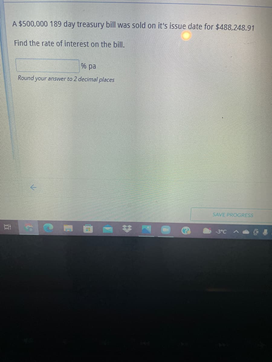 A $500,000 189 day treasury bill was sold on it's issue date for $488,248.91
Find the rate of interest on the bill.
% pa
Round your answer to 2 decinmal places
SAVE PROGRESS
-3°C
