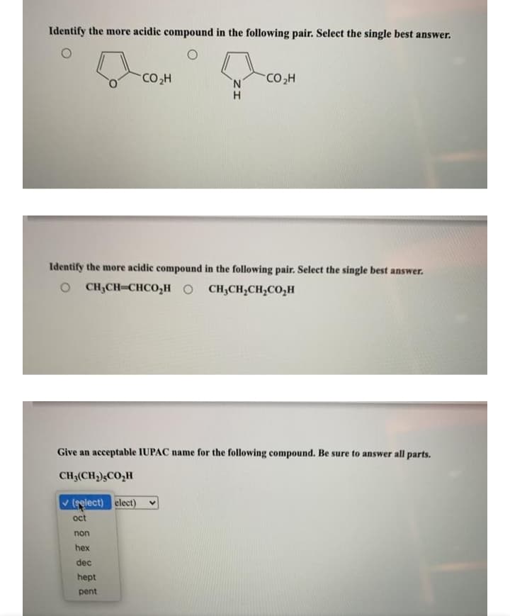 Identify the more acidic compound in the following pair. Select the single best answer.
CO,H
Identify the more acidic compound in the following pair. Select the single best answer.
OCH;CH-CHCO,H
O CH,CH,CH,CO,H
Give an acceptable IUPAC name for the following compound. Be sure to answer all parts.
CH3(CH,)CO,H
(gelect) elect)
oct
non
hex
dec
hept
pent
