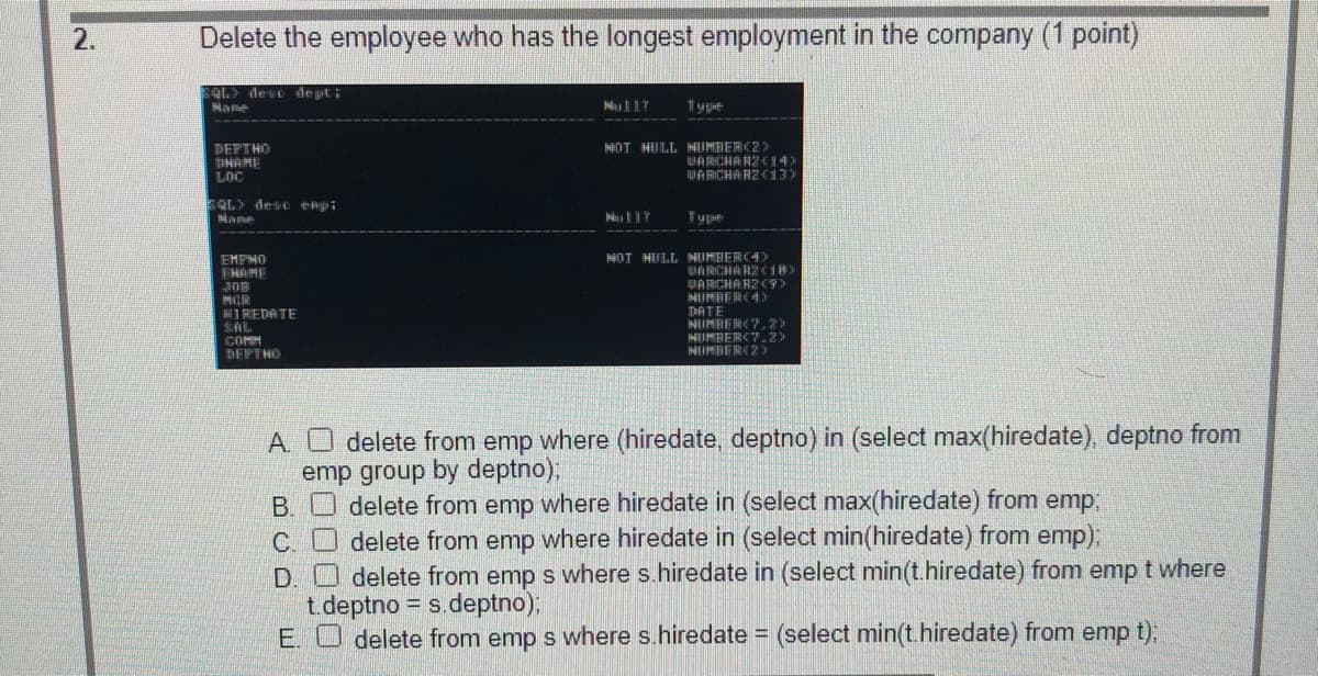 2.
Delete the employee who has the longest employment in the company (1 point)
OL> de ve depti
DEPTHO
TIHAMI
LOC
OT HULL MUMBER(2)
HARCHA HZC14
PARCHARZC13)
4OT HULL HUMBERC4>
EMPHO
T HAME
JOB
PARCHARZ C9>
HIREDATE
DATE
MUMBERCY.2)
COMM
BEPTHO
A. O delete from emp where (hiredate, deptno) in (select max(hiredate), deptno from
emp group by deptno);
B. delete from emp where hiredate in (select max(hiredate) from emp;
C. O delete from emp where hiredate in (select min(hiredate) from emp);
D. O delete from emp s where s.hiredate in (select min(t.hiredate) from emp t where
t.deptno = s.deptno);
E. O delete from emp s where s.hiredate = (select min(t.hiredate) from emp t),
